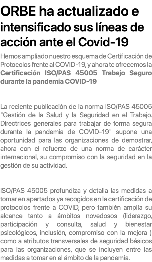  ORBE ha actualizado e intensificado sus líneas de acción ante el Covid-19 Hemos ampliado nuestro esquema de Certificación de Protocolos frente al COVID-19, y ahora te ofrecemos la Certificación ISO/PAS 45005 Trabajo Seguro durante la pandemia COVID-19 La reciente publicación de la norma ISO/PAS 45005 "Gestión de la Salud y la Seguridad en el Trabajo. Directrices generales para trabajar de forma segura durante la pandemia de COVID-19" supone una oportunidad para las organizaciones de demostrar, ahora con el refuerzo de una norma de carácter internacional, su compromiso con la seguridad en la gestión de su actividad. ISO/PAS 45005 profundiza y detalla las medidas a tomar en apartados ya recogidos en la certificación de protocolos frente a COVID, pero también amplía su alcance tanto a ámbitos novedosos (liderazgo, participación y consulta, salud y bienestar psicológicos, inclusión, compromiso con la mejora ) como a atributos transversales de seguridad básicos para las organizaciones, que se incluyen entre las medidas a tomar en el ámbito de la pandemia.